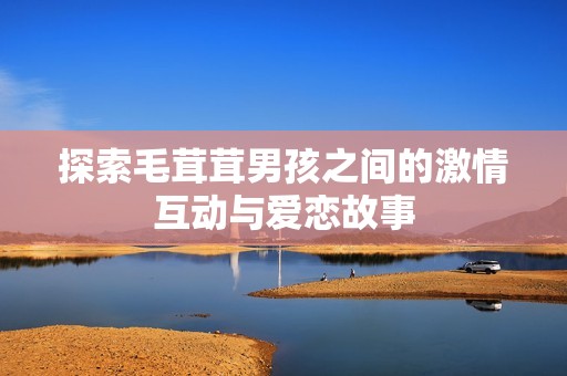 探索毛茸茸男孩之间的激情互动与爱恋故事