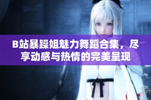 B站暴躁姐魅力舞蹈合集，尽享动感与热情的完美呈现