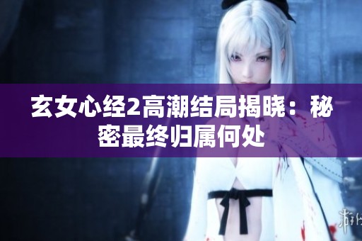玄女心经2高潮结局揭晓：秘密最终归属何处