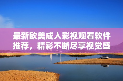 最新欧美成人影视观看软件推荐，精彩不断尽享视觉盛宴