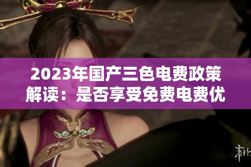 2023年国产三色电费政策解读：是否享受免费电费优惠？