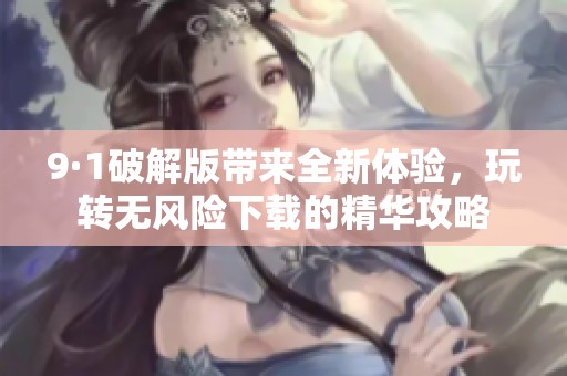 9·1破解版带来全新体验，玩转无风险下载的精华攻略