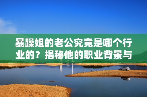 暴躁姐的老公究竟是哪个行业的？揭秘他的职业背景与发展历程