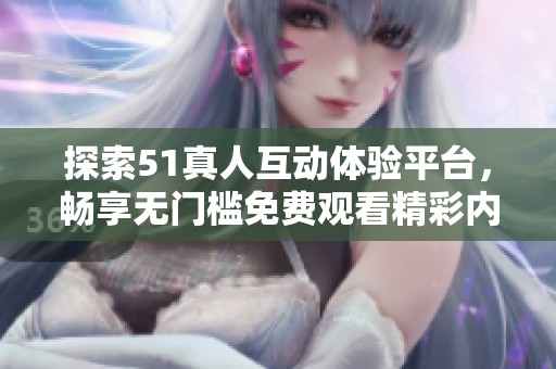 探索51真人互动体验平台，畅享无门槛免费观看精彩内容