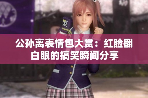 公孙离表情包大赏：红脸翻白眼的搞笑瞬间分享