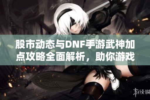 股市动态与DNF手游武神加点攻略全面解析，助你游戏更轻松