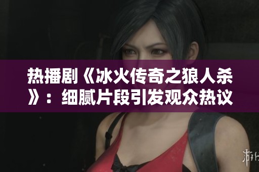 热播剧《冰火传奇之狼人杀》：细腻片段引发观众热议与共鸣