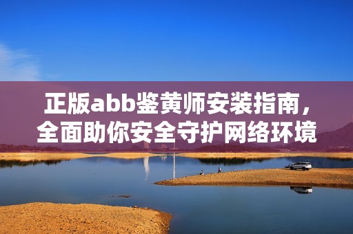 正版abb鉴黄师安装指南，全面助你安全守护网络环境
