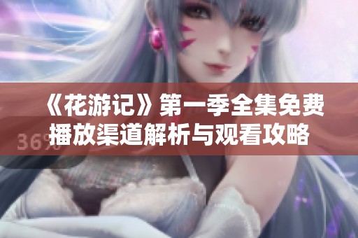 《花游记》第一季全集免费播放渠道解析与观看攻略