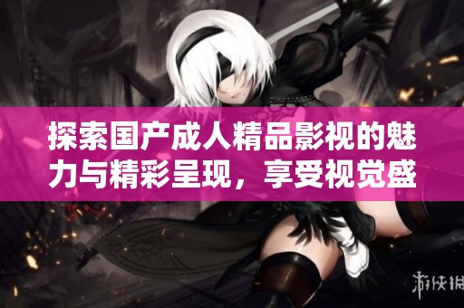 探索国产成人精品影视的魅力与精彩呈现，享受视觉盛宴