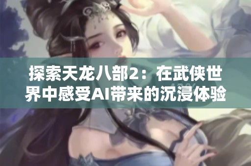 探索天龙八部2：在武侠世界中感受AI带来的沉浸体验与创新转变