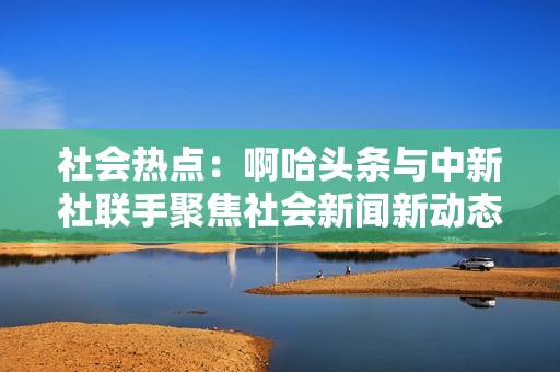 社会热点：啊哈头条与中新社联手聚焦社会新闻新动态