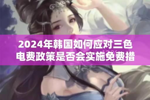 2024年韩国如何应对三色电费政策是否会实施免费措施
