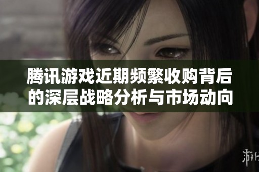 腾讯游戏近期频繁收购背后的深层战略分析与市场动向