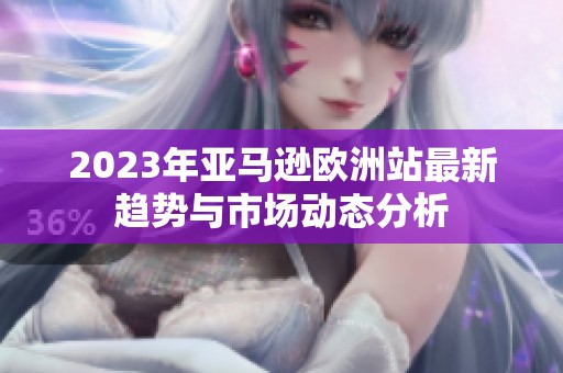 2023年亚马逊欧洲站最新趋势与市场动态分析