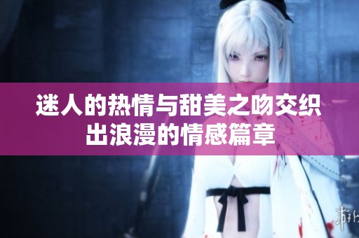迷人的热情与甜美之吻交织出浪漫的情感篇章