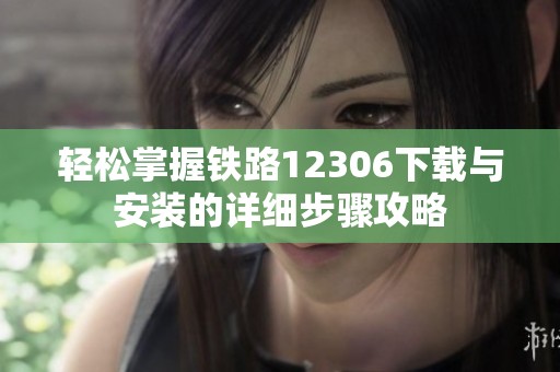 轻松掌握铁路12306下载与安装的详细步骤攻略