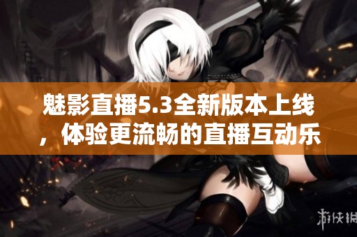 魅影直播5.3全新版本上线，体验更流畅的直播互动乐趣