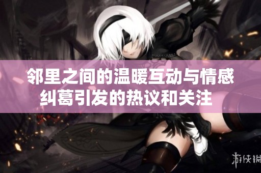 邻里之间的温暖互动与情感纠葛引发的热议和关注  