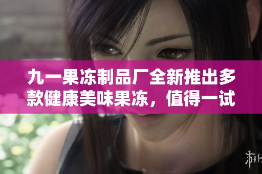 九一果冻制品厂全新推出多款健康美味果冻，值得一试！