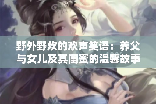 野外野炊的欢声笑语：养父与女儿及其闺蜜的温馨故事