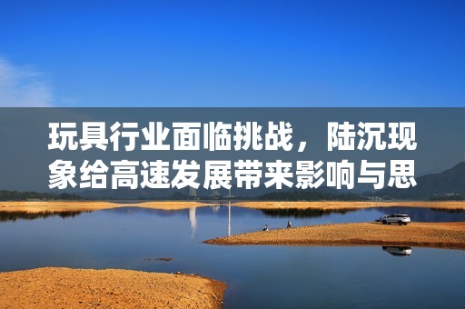 玩具行业面临挑战，陆沉现象给高速发展带来影响与思考