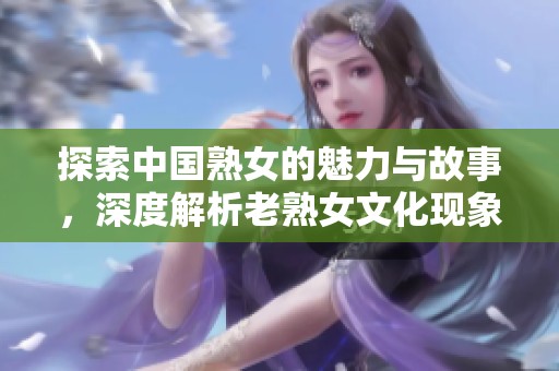 探索中国熟女的魅力与故事，深度解析老熟女文化现象