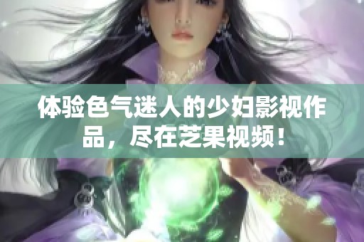 体验色气迷人的少妇影视作品，尽在芝果视频！