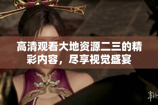 高清观看大地资源二三的精彩内容，尽享视觉盛宴