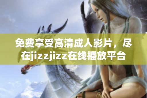 免费享受高清成人影片，尽在jizzjizz在线播放平台