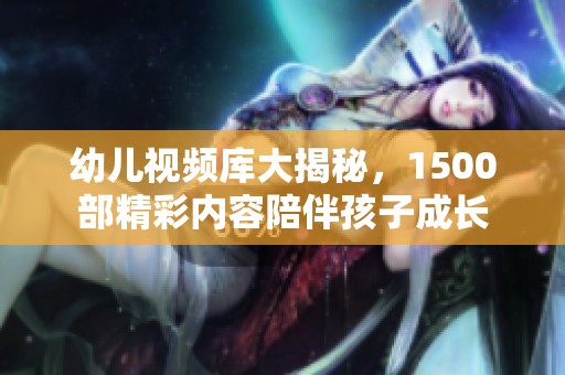 幼儿视频库大揭秘，1500部精彩内容陪伴孩子成长