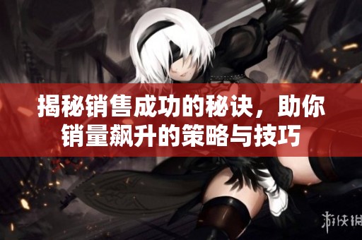 揭秘销售成功的秘诀，助你销量飙升的策略与技巧