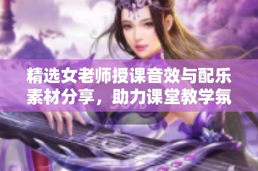 精选女老师授课音效与配乐素材分享，助力课堂教学氛围提升