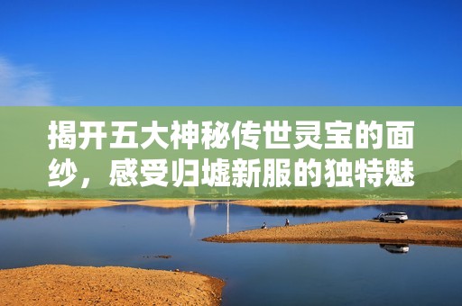 揭开五大神秘传世灵宝的面纱，感受归墟新服的独特魅力