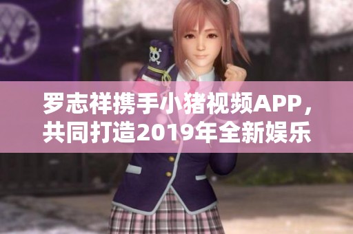 罗志祥携手小猪视频APP，共同打造2019年全新娱乐体验