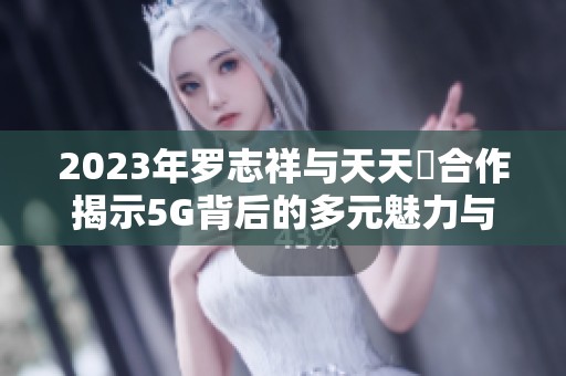 2023年罗志祥与天天奭合作揭示5G背后的多元魅力与科技探索