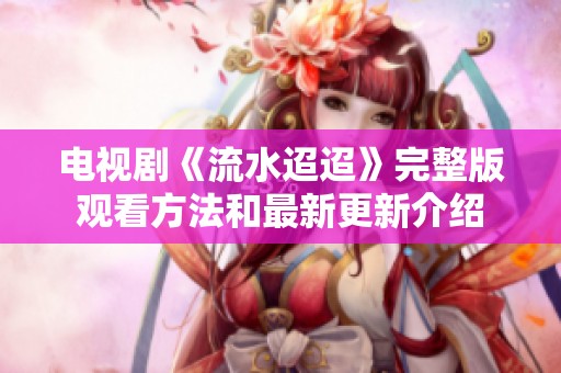 电视剧《流水迢迢》完整版观看方法和最新更新介绍