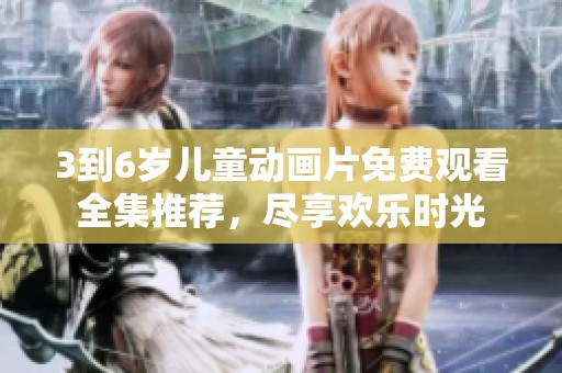 3到6岁儿童动画片免费观看全集推荐，尽享欢乐时光