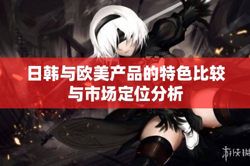 日韩与欧美产品的特色比较与市场定位分析
