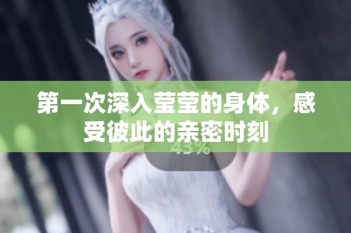 第一次深入莹莹的身体，感受彼此的亲密时刻