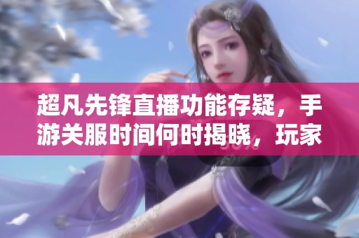 超凡先锋直播功能存疑，手游关服时间何时揭晓，玩家期待答案