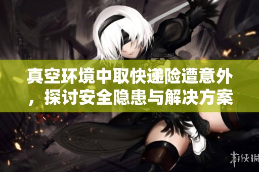 真空环境中取快递险遭意外，探讨安全隐患与解决方案