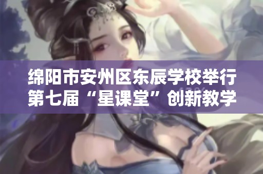 绵阳市安州区东辰学校举行第七届“星课堂”创新教学展示活动盛典