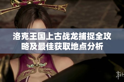 洛克王国上古战龙捕捉全攻略及最佳获取地点分析 洛克王国上古战龙捕捉全攻略及最佳获取地点分析