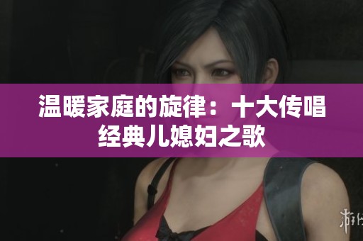 温暖家庭的旋律：十大传唱经典儿媳妇之歌