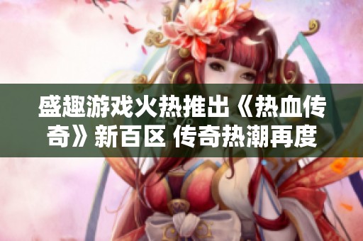 盛趣游戏火热推出《热血传奇》新百区 传奇热潮再度掀起全球狂潮