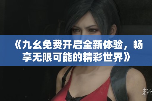 《九幺免费开启全新体验，畅享无限可能的精彩世界》