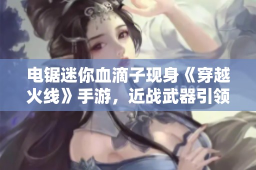 电锯迷你血滴子现身《穿越火线》手游，近战武器引领决战新潮流