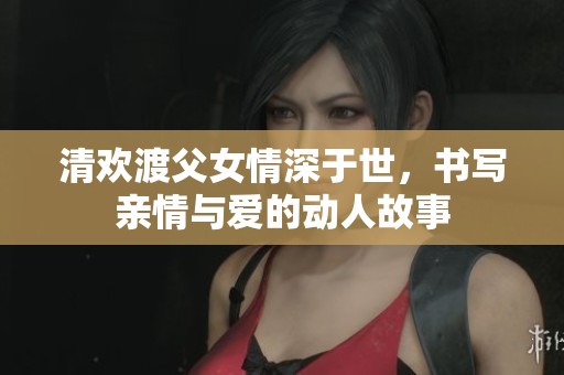 清欢渡父女情深于世，书写亲情与爱的动人故事