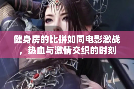 健身房的比拼如同电影激战，热血与激情交织的时刻